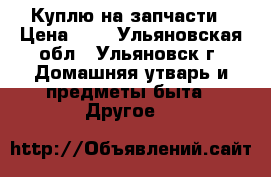 Куплю на запчасти › Цена ­ 0 - Ульяновская обл., Ульяновск г. Домашняя утварь и предметы быта » Другое   
